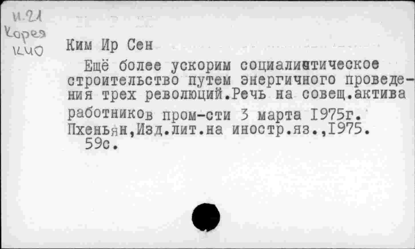 ﻿
Ким Ир Сен
Ещё более ускорим социалинтическое строительство путем энергичного проведе ния трех революций.Речь на совещ.актива работников пром-сти 5 марта 1975г. Пхеньян,Изд.лит.на иностр.яз.,1975.
59с.